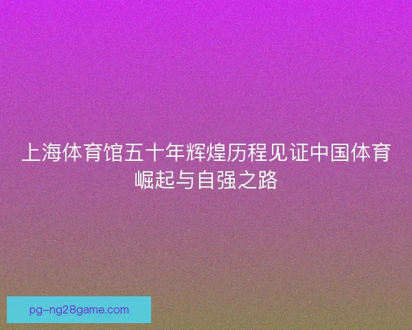上海体育馆五十年辉煌历程见证中国体育崛起与自强之路