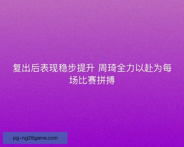 复出后表现稳步提升 周琦全力以赴为每场比赛拼搏