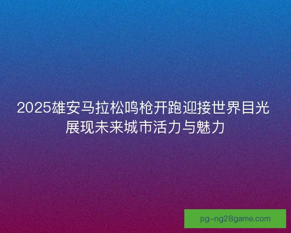2025雄安马拉松鸣枪开跑迎接世界目光 展现未来城市活力与魅力