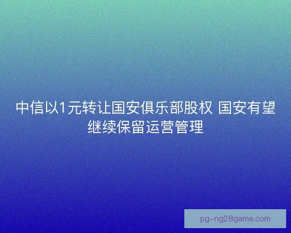 中信以1元转让国安俱乐部股权 国安有望继续保留运营管理